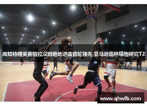 高知特精英赛格拉汉姆绝地逆袭首轮领先 亚马逊雨林植物研究T2